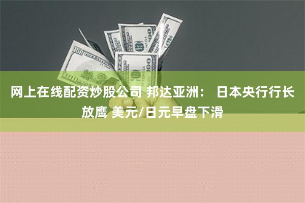 网上在线配资炒股公司 邦达亚洲： 日本央行行长放鹰 美元/日元早盘下滑