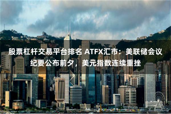 股票杠杆交易平台排名 ATFX汇市：美联储会议纪要公布前夕，美元指数连续重挫