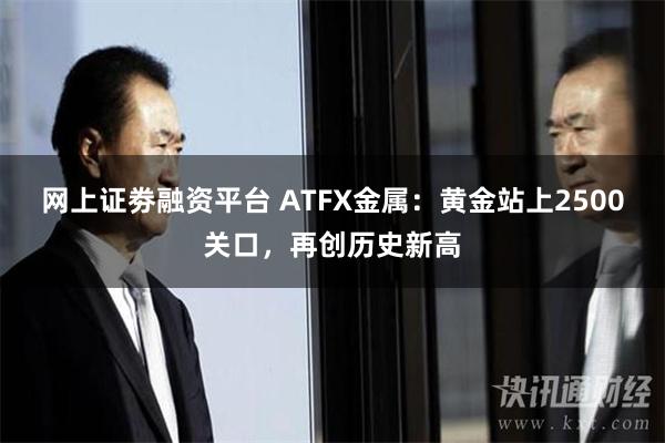 网上证劵融资平台 ATFX金属：黄金站上2500关口，再创历史新高