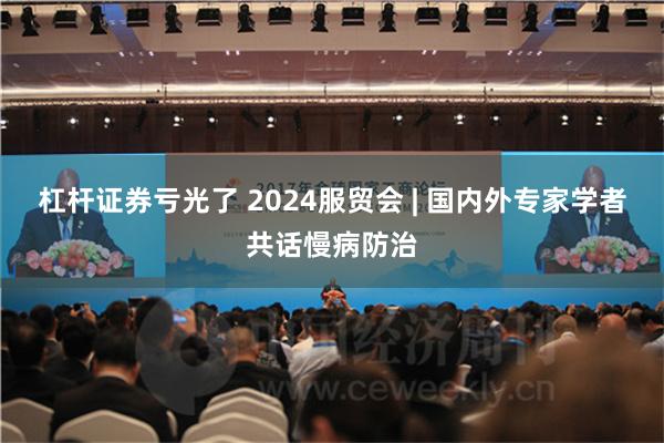 杠杆证券亏光了 2024服贸会 | 国内外专家学者共话慢病防治