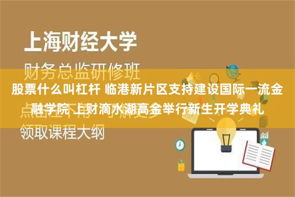 股票什么叫杠杆 临港新片区支持建设国际一流金融学院 上财滴水湖高金举行新生开学典礼