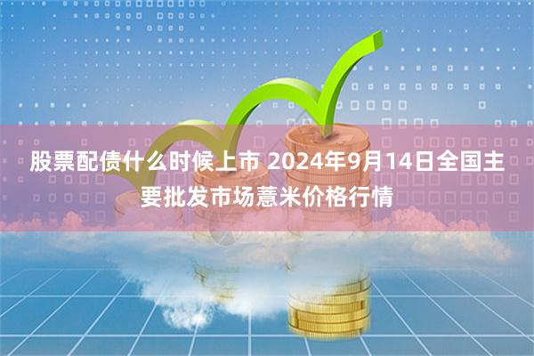 股票配债什么时候上市 2024年9月14日全国主要批发市场薏米价格行情