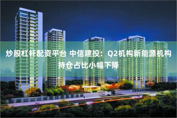 炒股杠杆配资平台 中信建投：Q2机构新能源机构持仓占比小幅下降