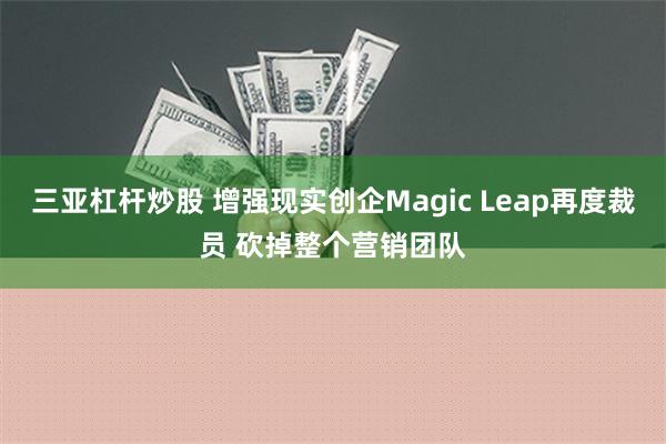 三亚杠杆炒股 增强现实创企Magic Leap再度裁员 砍掉整个营销团队