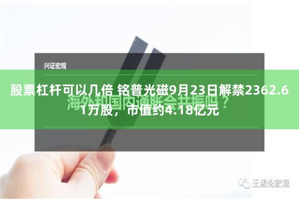 股票杠杆可以几倍 铭普光磁9月23日解禁2362.61万股，市值约4.18亿元