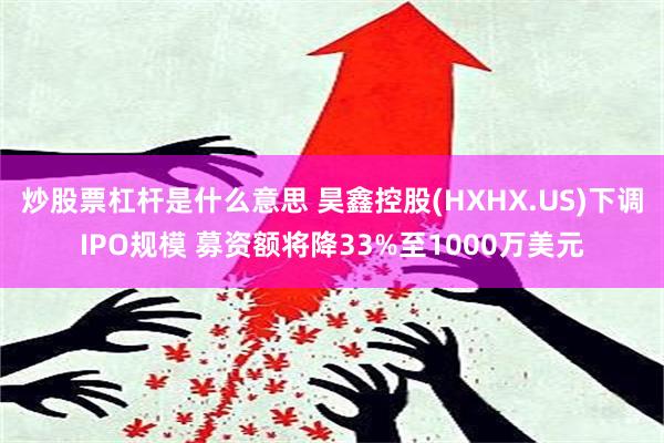 炒股票杠杆是什么意思 昊鑫控股(HXHX.US)下调IPO规模 募资额将降33%至1000万美元