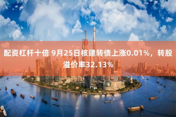 配资杠杆十倍 9月25日核建转债上涨0.01%，转股溢价率32.13%