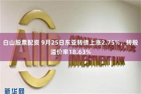 白山股票配资 9月25日东亚转债上涨2.75%，转股溢价率18.63%