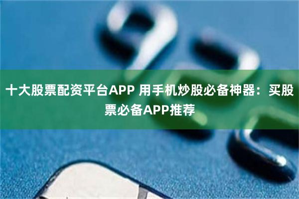 十大股票配资平台APP 用手机炒股必备神器：买股票必备APP推荐