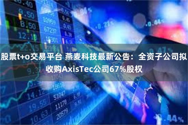 股票t+o交易平台 燕麦科技最新公告：全资子公司拟收购AxisTec公司67%股权