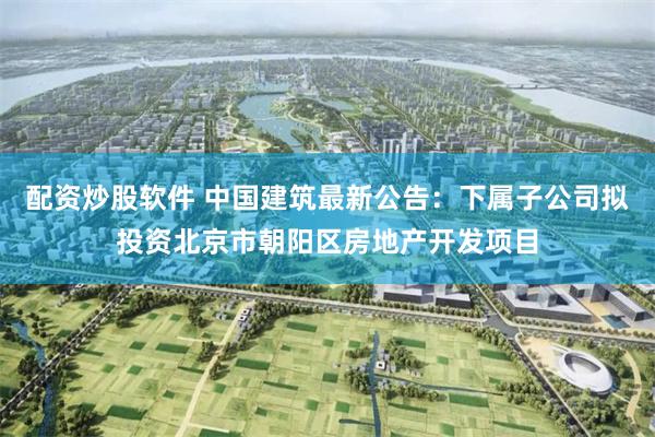 配资炒股软件 中国建筑最新公告：下属子公司拟投资北京市朝阳区房地产开发项目