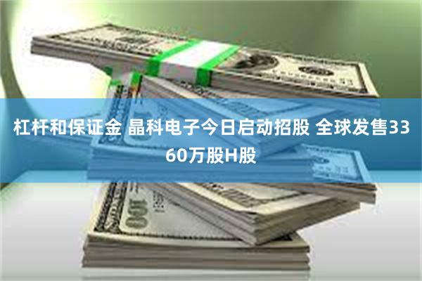 杠杆和保证金 晶科电子今日启动招股 全球发售3360万股H股