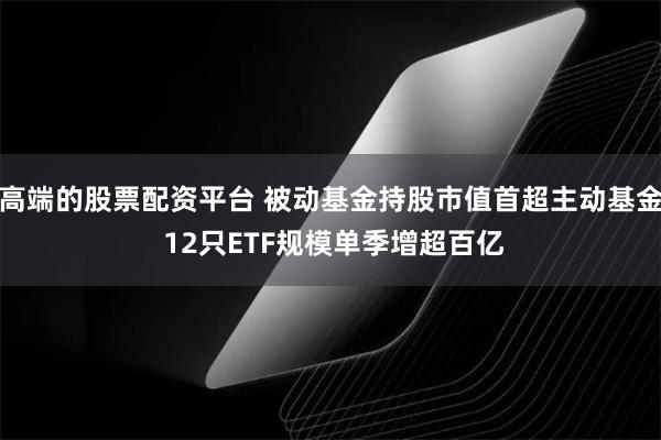 高端的股票配资平台 被动基金持股市值首超主动基金 12只ETF规模单季增超百亿