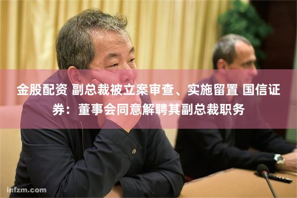 金股配资 副总裁被立案审查、实施留置 国信证券：董事会同意解聘其副总裁职务