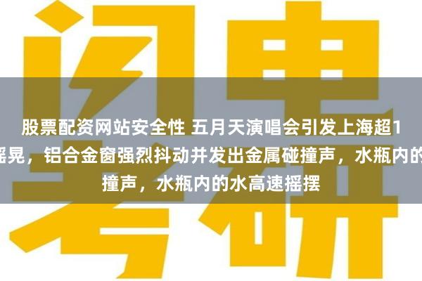 股票配资网站安全性 五月天演唱会引发上海超10幢居民楼摇晃，铝合金窗强烈抖动并发出金属碰撞声，水瓶内的水高速摇摆