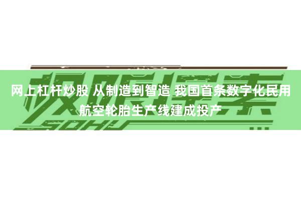 网上杠杆炒股 从制造到智造 我国首条数字化民用航空轮胎生产线建成投产