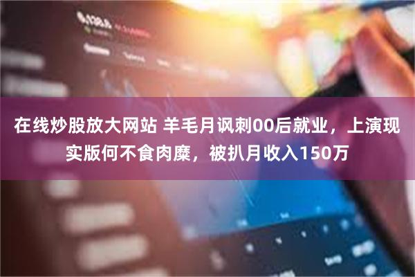 在线炒股放大网站 羊毛月讽刺00后就业，上演现实版何不食肉糜，被扒月收入150万