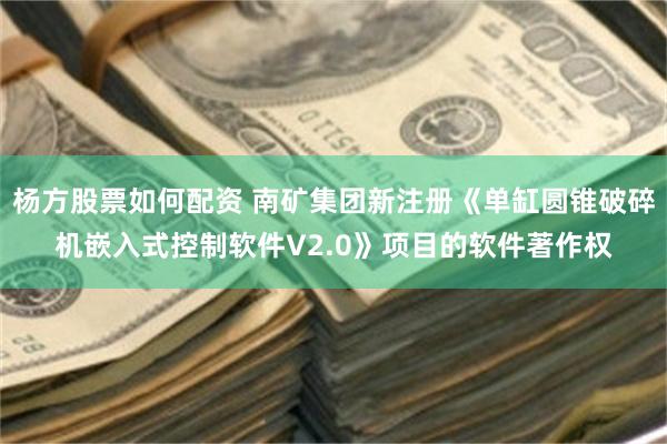 杨方股票如何配资 南矿集团新注册《单缸圆锥破碎机嵌入式控制软件V2.0》项目的软件著作权