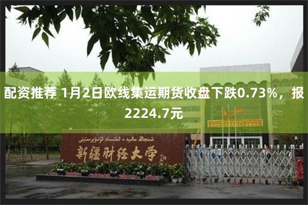 配资推荐 1月2日欧线集运期货收盘下跌0.73%，报2224.7元