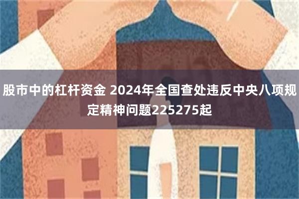 股市中的杠杆资金 2024年全国查处违反中央八项规定精神问题225275起