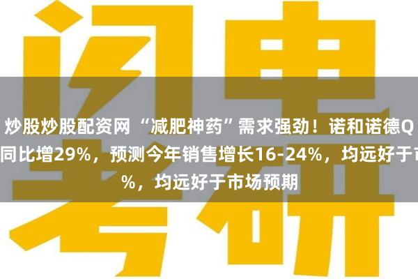 炒股炒股配资网 “减肥神药”需求强劲！诺和诺德Q4净利润同比增29%，预测今年销售增长16-24%，均远好于市场预期