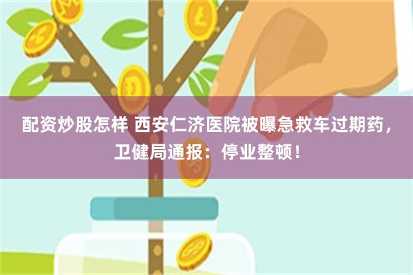 配资炒股怎样 西安仁济医院被曝急救车过期药，卫健局通报：停业整顿！