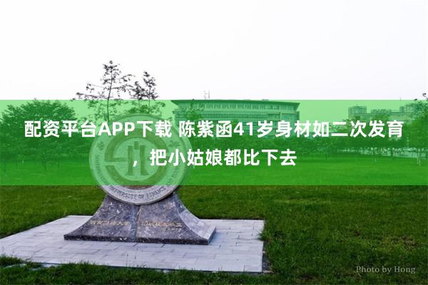 配资平台APP下载 陈紫函41岁身材如二次发育，把小姑娘都比下去