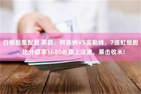 白银股票配资 英超：阿森纳VS富勒姆，7连虹做胆，比分稳串1688倍跟上这波，暴击收米!