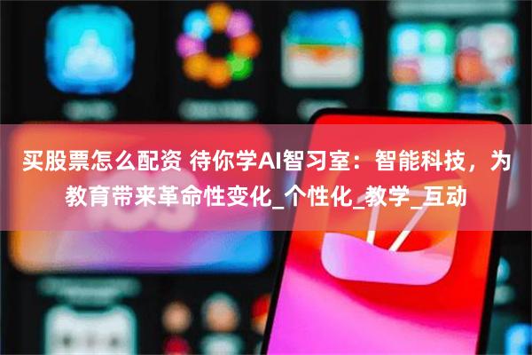 买股票怎么配资 待你学AI智习室：智能科技，为教育带来革命性变化_个性化_教学_互动