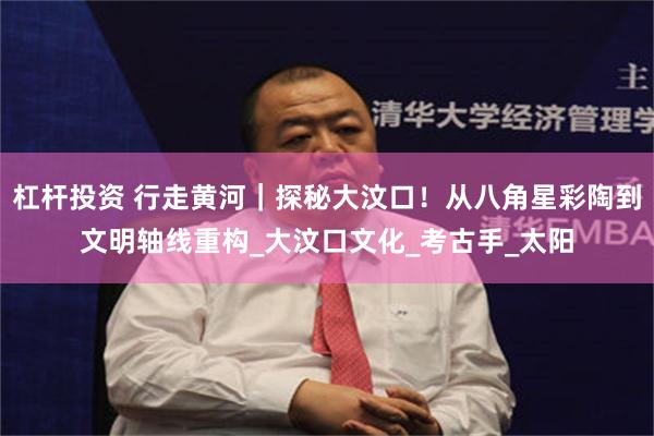 杠杆投资 行走黄河｜探秘大汶口！从八角星彩陶到文明轴线重构_大汶口文化_考古手_太阳