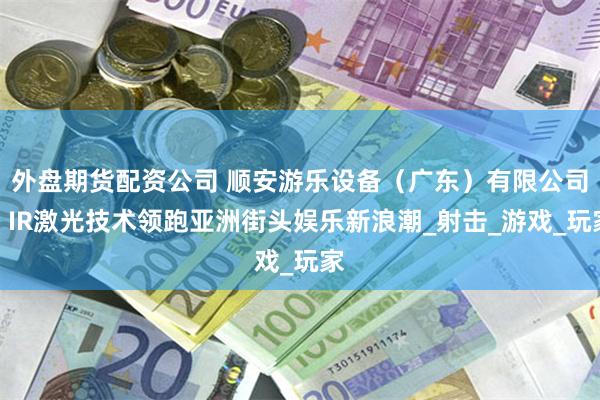 外盘期货配资公司 顺安游乐设备（广东）有限公司：IR激光技术领跑亚洲街头娱乐新浪潮_射击_游戏_玩家