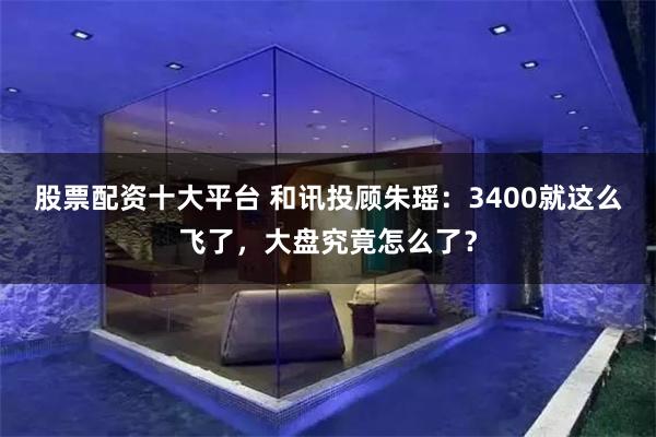股票配资十大平台 和讯投顾朱瑶：3400就这么飞了，大盘究竟怎么了？