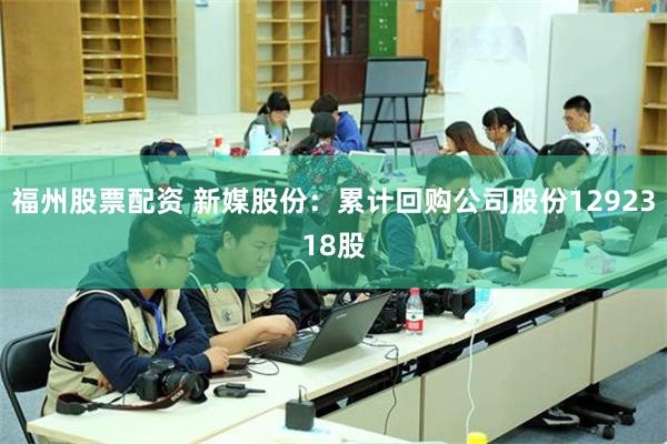 福州股票配资 新媒股份：累计回购公司股份1292318股