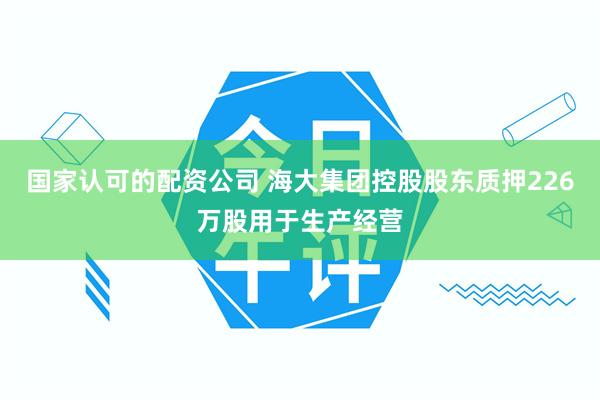 国家认可的配资公司 海大集团控股股东质押226万股用于生产经营